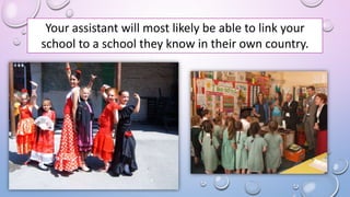 Your assistant will most likely be able to link your
school to a school they know in their own country.
 