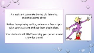 An assistant can make boring old listening
materials come alive!
Rather than playing audios, rehearse a few scripts
with your assistant and act them out in class.
Your students will LOVE watching you put on a mini
show for them!
 