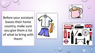 Before your assistant
leaves their home
country, make sure
you give them a list
of what to bring with
them!
 