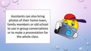 Assistants can also bring
photos of their home town,
family members or old school
to use in group conversations
or to make a presentation for
the whole class.
 