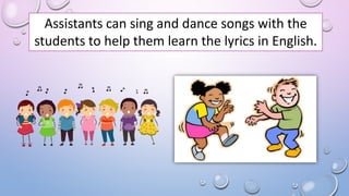 Assistants can sing and dance songs with the
students to help them learn the lyrics in English.
 