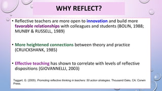 WHY REFLECT?
• Reflective teachers are more open to innovation and build more
favorable relationships with colleagues and students (BOLIN, 1988;
MUNBY & RUSSELL, 1989)
• More heightened connections between theory and practice
(CRUICKSHANK, 1985)
• Effective teaching has shown to correlate with levels of reflective
dispositions (GIOVANNELLI, 2003)
Taggart, G. (2005). Promoting reflective thinking in teachers: 50 action strategies. Thousand Oaks, CA: Corwin
Press.
 