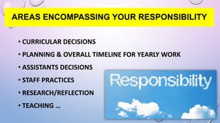 AREAS ENCOMPASSING YOUR RESPONSIBILITY
• CURRICULAR DECISIONS
• PLANNING & OVERALL TIMELINE FOR YEARLY WORK
• ASSISTANTS DECISIONS
• STAFF PRACTICES
• RESEARCH/REFLECTION
• TEACHING …
 