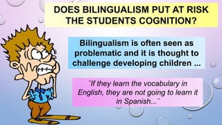 DOES BILINGUALISM PUT AT RISK
THE STUDENTS COGNITION?
Bilingualism is often seen as
problematic and it is thought to
challenge developing children ...
¨If they learn the vocabulary in
English, they are not going to learn it
in Spanish...¨
 