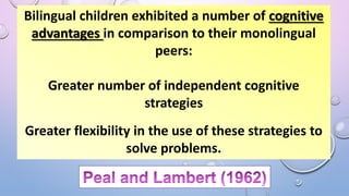 Bilingual children exhibited a number of cognitive
advantages in comparison to their monolingual
peers:
Greater number of independent cognitive
strategies
Greater flexibility in the use of these strategies to
solve problems.
 