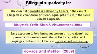 Bilingual superiority in:
The onset of dementia is delayed by 4 years in the case of
bilinguals in comparison to monolingual patients with the same
clinical diagnosis.
Early exposure to two languages confers an advantage that
presumably is maintained later in life if acquisition of 2
languages continues and leads to high levels of proficiency.
 