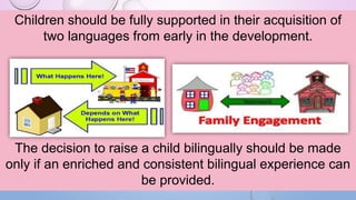 Children should be fully supported in their acquisition of
two languages from early in the development.
The decision to raise a child bilingually should be made
only if an enriched and consistent bilingual experience can
be provided.
 