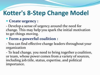 Kotter's 8-Step Change Model
 Create urgency :
- Develop a sense of urgency around the need for
change. This may help you spark the initial motivation
to get things moving.
 Form a powerful coalition :
- You can find effective change leaders throughout your
organization
- To lead change, you need to bring together a coalition,
or team, whose power comes from a variety of sources,
including job title, status, expertise, and political
importance.
-
 