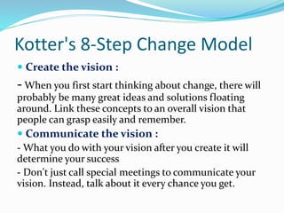 Kotter's 8-Step Change Model
 Create the vision :
- When you first start thinking about change, there will
probably be many great ideas and solutions floating
around. Link these concepts to an overall vision that
people can grasp easily and remember.
 Communicate the vision :
- What you do with your vision after you create it will
determine your success
- Don't just call special meetings to communicate your
vision. Instead, talk about it every chance you get.
 