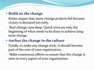  Build on the change
- Kotter argues that many change projects fail because
victory is declared too early.
- Real change runs deep. Quick wins are only the
beginning of what needs to be done to achieve long-
term change.
 Anchor the change in the culture
- Finally, to make any change stick, it should become
part of the core of your organization.
- Make continuous efforts to ensure that the change is
seen in every aspect of your organization.
 