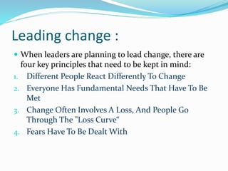 Leading change :
 When leaders are planning to lead change, there are
four key principles that need to be kept in mind:
1. Different People React Differently To Change
2. Everyone Has Fundamental Needs That Have To Be
Met
3. Change Often Involves A Loss, And People Go
Through The "Loss Curve“
4. Fears Have To Be Dealt With
 