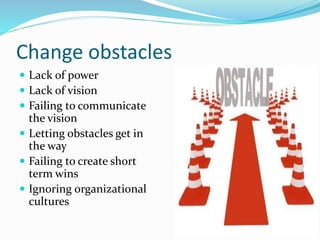 Change obstacles
 Lack of power
 Lack of vision
 Failing to communicate
the vision
 Letting obstacles get in
the way
 Failing to create short
term wins
 Ignoring organizational
cultures
 