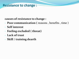 Resistance to change :
causes of resistance to change :
- Poor communication ( reasons , benefits , time )
- Self interest
- Feeling excluded ( threat)
- Lack of trust
- Skill / training dearth
 