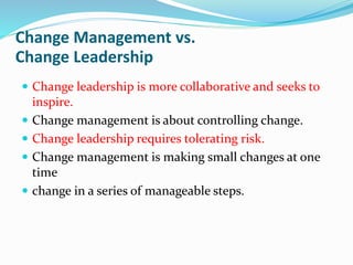 Change Management vs.
Change Leadership
 Change leadership is more collaborative and seeks to
inspire.
 Change management is about controlling change.
 Change leadership requires tolerating risk.
 Change management is making small changes at one
time
 change in a series of manageable steps.
 