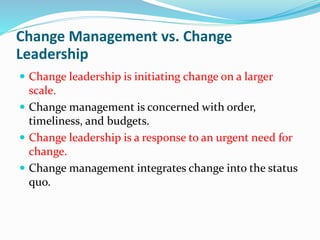 Change Management vs. Change
Leadership
 Change leadership is initiating change on a larger
scale.
 Change management is concerned with order,
timeliness, and budgets.
 Change leadership is a response to an urgent need for
change.
 Change management integrates change into the status
quo.
 