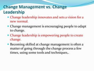 Change Management vs. Change
Leadership
 Change leadership innovates and sets a vision for a
new normal.
 Change management is encouraging people to adapt
to change.
 Change leadership is empowering people to create
change.
 Becoming skilled at change management is often a
matter of going through the change process a few
times, using some tools and techniques,.
 