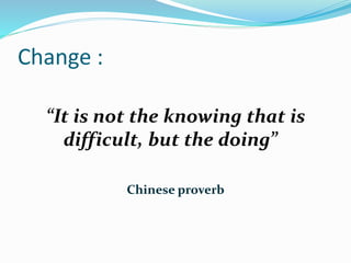 Change :
“It is not the knowing that is
difficult, but the doing”
Chinese proverb
 