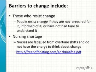 Barriers to change include:
• Those who resist change
  – People resist change if they are not prepared for
    it, informed of it, or have not had time to
    understand it
• Nursing shortage
  – Nurses are fatigued from overtime shifts and do
    not have the energy to think about change
   http://freepdfhosting.com/4c7b0a4fc3.pdf


                                                  13
                                           28/02/2012
 
