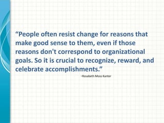 “People often resist change for reasons that
make good sense to them, even if those
reasons don't correspond to organizational
goals. So it is crucial to recognize, reward, and
celebrate accomplishments.”
                       -Rosabeth Moss Kanter
 