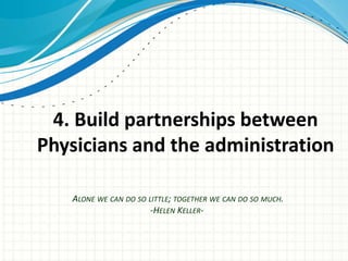 4. Build partnerships between
Physicians and the administration

   ALONE WE CAN DO SO LITTLE; TOGETHER WE CAN DO SO MUCH.
                       -HELEN KELLER-
 