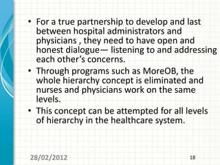 • For a true partnership to develop and last
  between hospital administrators and
  physicians , they need to have open and
  honest dialogue— listening to and addressing
  each other’s concerns.
• Through programs such as MoreOB, the
  whole hierarchy concept is eliminated and
  nurses and physicians work on the same
  levels.
• This concept can be attempted for all levels
  of hierarchy in the healthcare system.


28/02/2012                             18
 