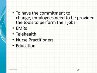 • To have the commitment to
      change, employees need to be provided
      the tools to perform their jobs.
    • EMRs
    • Telehealth
    • Nurse Practitioners
    • Education



28/02/2012                        20
 