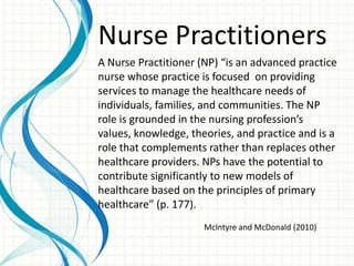 Nurse Practitioners
A Nurse Practitioner (NP) “is an advanced practice
nurse whose practice is focused on providing
services to manage the healthcare needs of
individuals, families, and communities. The NP
role is grounded in the nursing profession’s
values, knowledge, theories, and practice and is a
role that complements rather than replaces other
healthcare providers. NPs have the potential to
contribute significantly to new models of
healthcare based on the principles of primary
healthcare” (p. 177).
                      McIntyre and McDonald (2010)
 