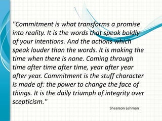 "Commitment is what transforms a promise
into reality. It is the words that speak boldly
of your intentions. And the actions which
speak louder than the words. It is making the
time when there is none. Coming through
time after time after time, year after year
after year. Commitment is the stuff character
is made of: the power to change the face of
things. It is the daily triumph of integrity over
scepticism."
                                    Shearson Lehman
 