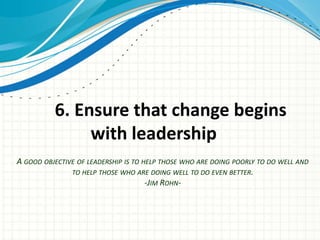 6. Ensure that change begins
               with leadership
A GOOD OBJECTIVE OF LEADERSHIP IS TO HELP THOSE WHO ARE DOING POORLY TO DO WELL AND
               TO HELP THOSE WHO ARE DOING WELL TO DO EVEN BETTER.
                                      -JIM ROHN-
 