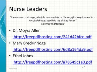 Nurse Leaders
 "It may seem a strange principle to enunciate as the very first requirement in a
                  Hospital that it should do the sick no harm."
                             - Florence Nightengale-

• Dr. Moyra Allen
  http://freepdfhosting.com/241d42bfce.pdf
• Mary Breckinridge
  http://freepdfhosting.com/6d8a164da9.pdf
• Ethel Johns
  http://freepdfhosting.com/a78649c1a0.pdf
                                                                    27
28/02/2012
 