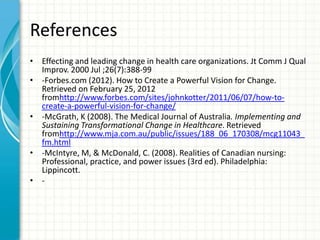 References
• Effecting and leading change in health care organizations. Jt Comm J Qual
  Improv. 2000 Jul ;26(7):388-99
• -Forbes.com (2012). How to Create a Powerful Vision for Change.
  Retrieved on February 25, 2012
  fromhttp://www.forbes.com/sites/johnkotter/2011/06/07/how-to-
  create-a-powerful-vision-for-change/
• -McGrath, K (2008). The Medical Journal of Australia. Implementing and
  Sustaining Transformational Change in Healthcare. Retrieved
  fromhttp://www.mja.com.au/public/issues/188_06_170308/mcg11043_
  fm.html
• -McIntyre, M, & McDonald, C. (2008). Realities of Canadian nursing:
  Professional, practice, and power issues (3rd ed). Philadelphia:
  Lippincott.
• -
 