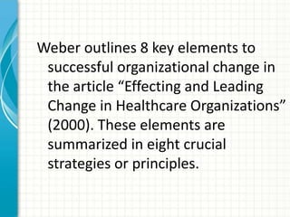 Weber outlines 8 key elements to
 successful organizational change in
 the article “Effecting and Leading
 Change in Healthcare Organizations”
 (2000). These elements are
 summarized in eight crucial
 strategies or principles.
 