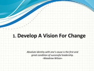 1. Develop A Vision For Change


     Absolute identity with one's cause is the first and
         great condition of successful leadership.
                    -Woodrow Wilson-
 