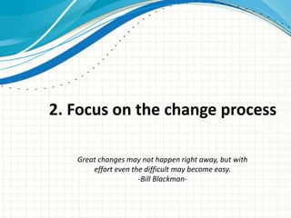 2. Focus on the change process

   Great changes may not happen right away, but with
       effort even the difficult may become easy.
                     -Bill Blackman-
 