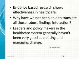 • Evidence based research shows
      effectiveness in healthcare.
    • Why have we not been able to translate
      all those robust findings into action?
    • Leaders and policy makers in the
      healthcare system generally haven’t
      been very good at creating and
      managing change.
                           McIntyre 2010




28/02/2012                                 9
 
