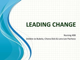 LEADING CHANGE
                                    Nursing 408
Debbie-Jo Bubela, Chona Dick & Lora-Lee Pacheco
 