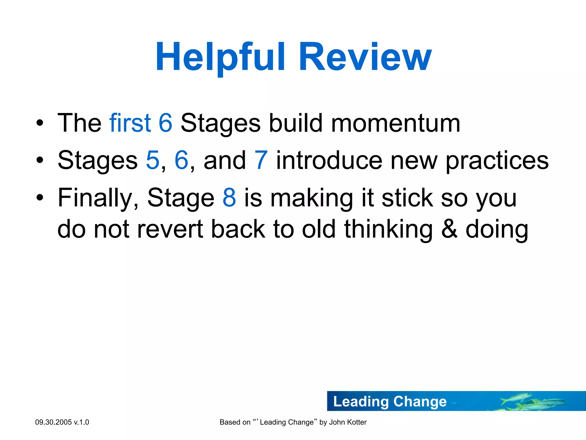Helpful Review
•  The first 6 Stages build momentum
•  Stages 5, 6, and 7 introduce new practices
•  Finally, Stage 8 is making it stick so you
do not revert back to old thinking & doing

Leading Change
09.30.2005 v.1.0

Based on “’Leading Change” by John Kotter

 