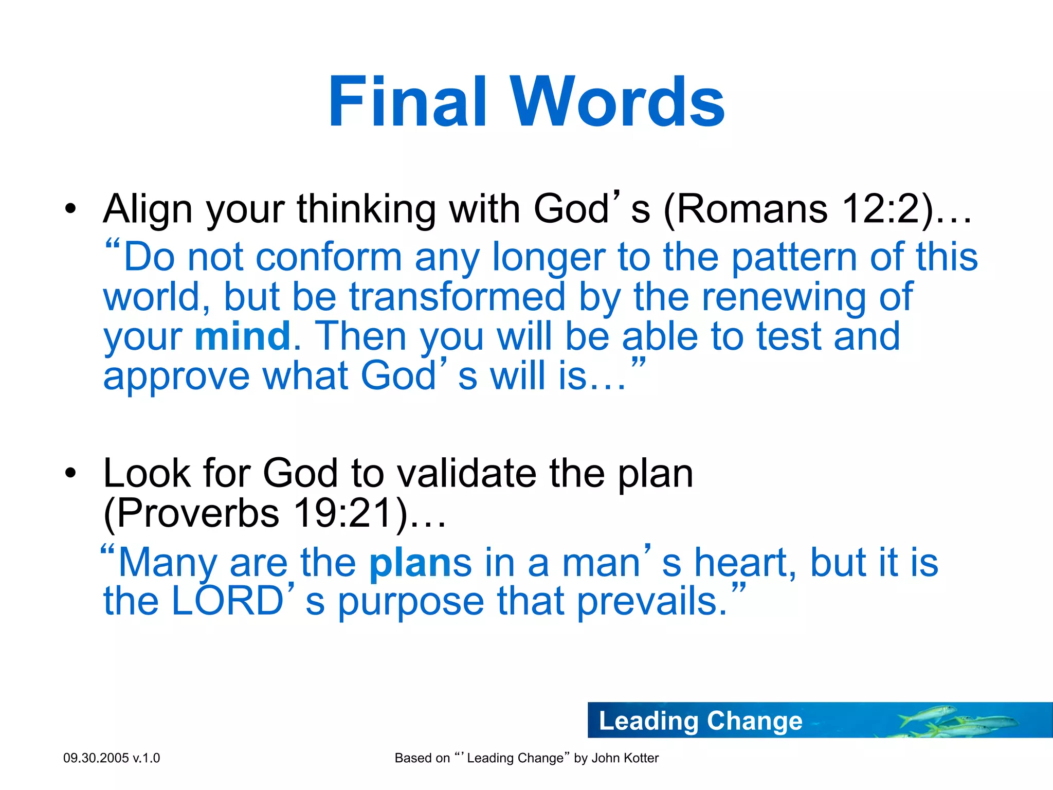 Final Words
•  Align your thinking with God’s (Romans 12:2)…
“Do not conform any longer to the pattern of this
world, but be transformed by the renewing of
your mind. Then you will be able to test and
approve what God’s will is…”
•  Look for God to validate the plan
(Proverbs 19:21)…
“Many are the plans in a man’s heart, but it is
the LORD’s purpose that prevails.”
Leading Change
09.30.2005 v.1.0

Based on “’Leading Change” by John Kotter

 