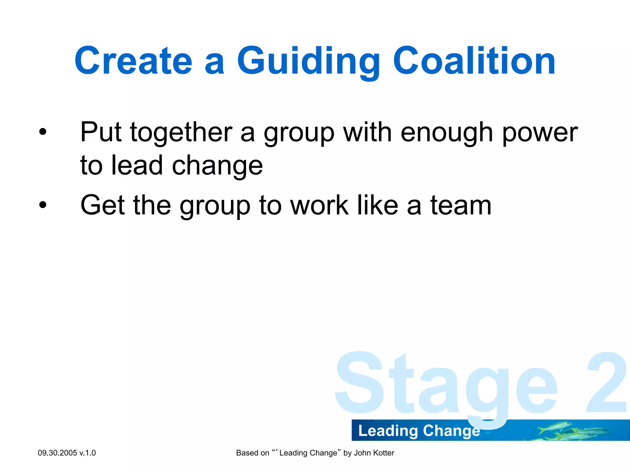 Create a Guiding Coalition
• 
• 

Put together a group with enough power
to lead change
Get the group to work like a team

Stage 2
Leading Change

09.30.2005 v.1.0

Based on “’Leading Change” by John Kotter

 