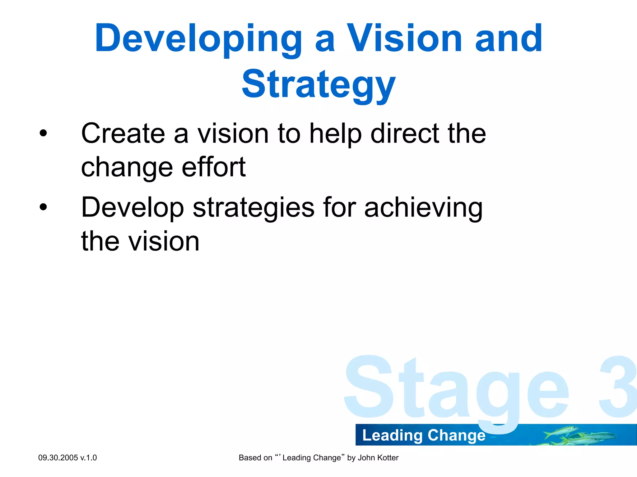 Developing a Vision and
Strategy
• 
• 

Create a vision to help direct the
change effort
Develop strategies for achieving
the vision

Stage 3
Leading Change

09.30.2005 v.1.0

Based on “’Leading Change” by John Kotter

 