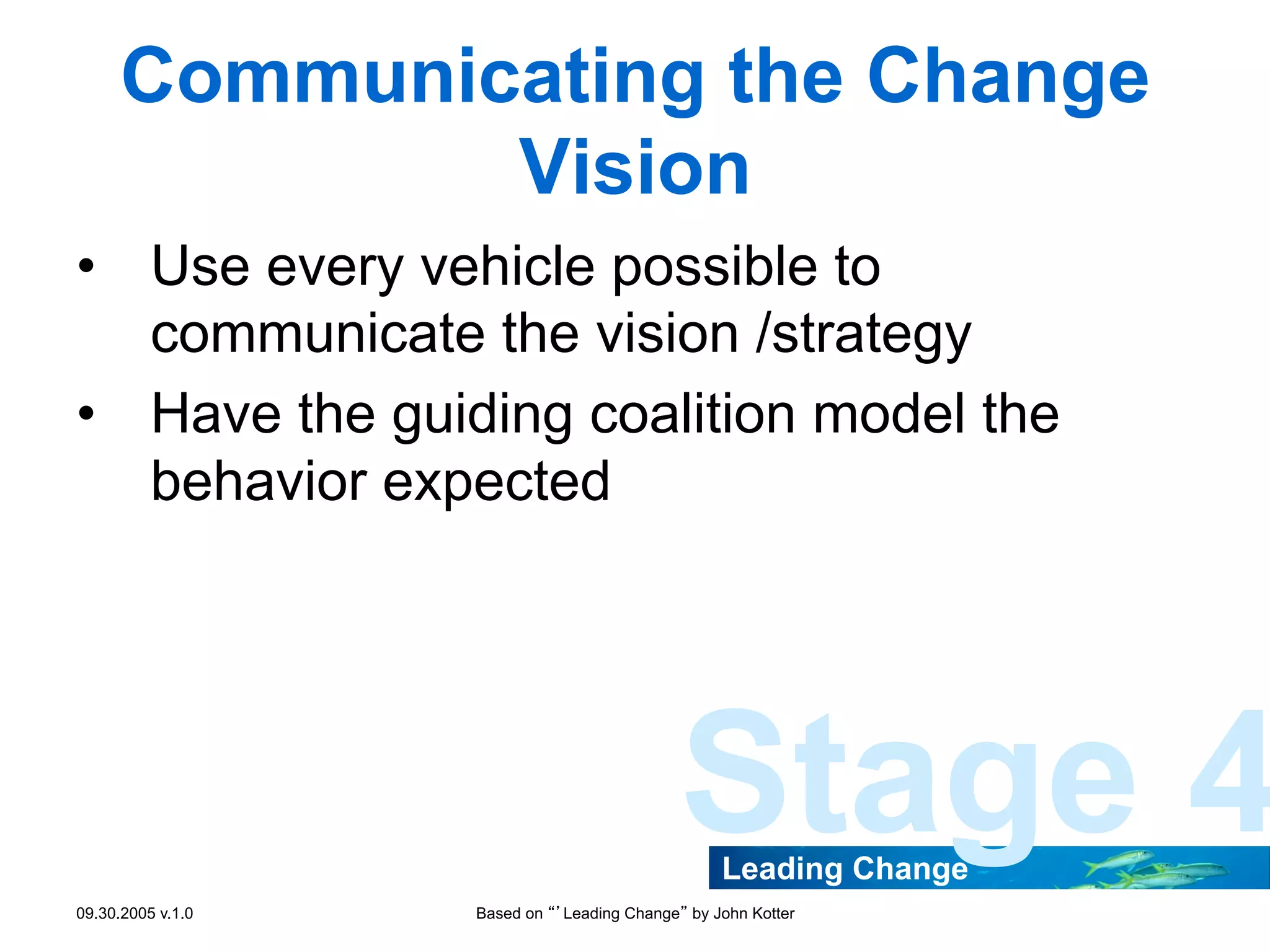Communicating the Change
Vision
•  Use every vehicle possible to
communicate the vision /strategy
•  Have the guiding coalition model the
behavior expected

Stage 4
Leading Change

09.30.2005 v.1.0

Based on “’Leading Change” by John Kotter

 