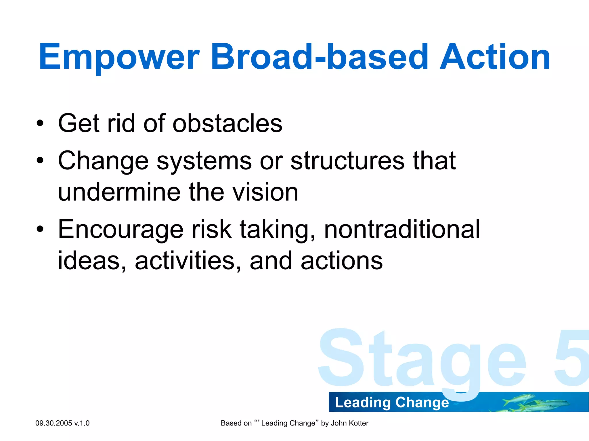 Empower Broad-based Action
•  Get rid of obstacles
•  Change systems or structures that
undermine the vision
•  Encourage risk taking, nontraditional
ideas, activities, and actions

Stage 5
Leading Change

09.30.2005 v.1.0

Based on “’Leading Change” by John Kotter

 
