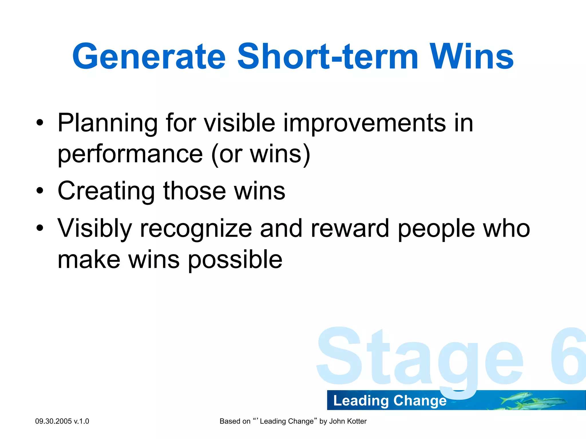 Generate Short-term Wins
•  Planning for visible improvements in
performance (or wins)
•  Creating those wins
•  Visibly recognize and reward people who
make wins possible

Stage 6
Leading Change

09.30.2005 v.1.0

Based on “’Leading Change” by John Kotter

 
