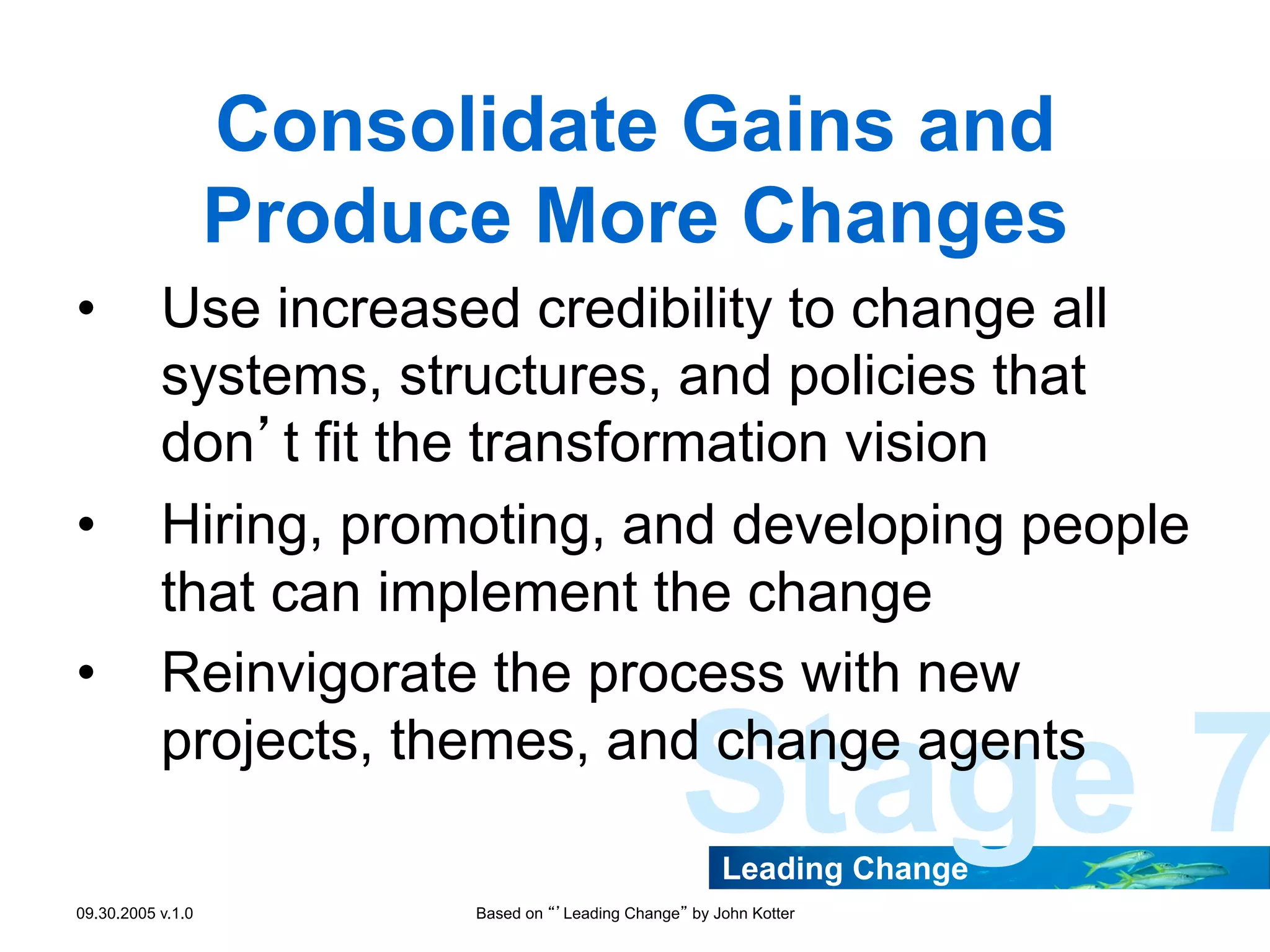 Consolidate Gains and
Produce More Changes
• 

• 
• 

Use increased credibility to change all
systems, structures, and policies that
don’t fit the transformation vision
Hiring, promoting, and developing people
that can implement the change
Reinvigorate the process with new
projects, themes, and change agents

Stage 7
Leading Change

09.30.2005 v.1.0

Based on “’Leading Change” by John Kotter

 