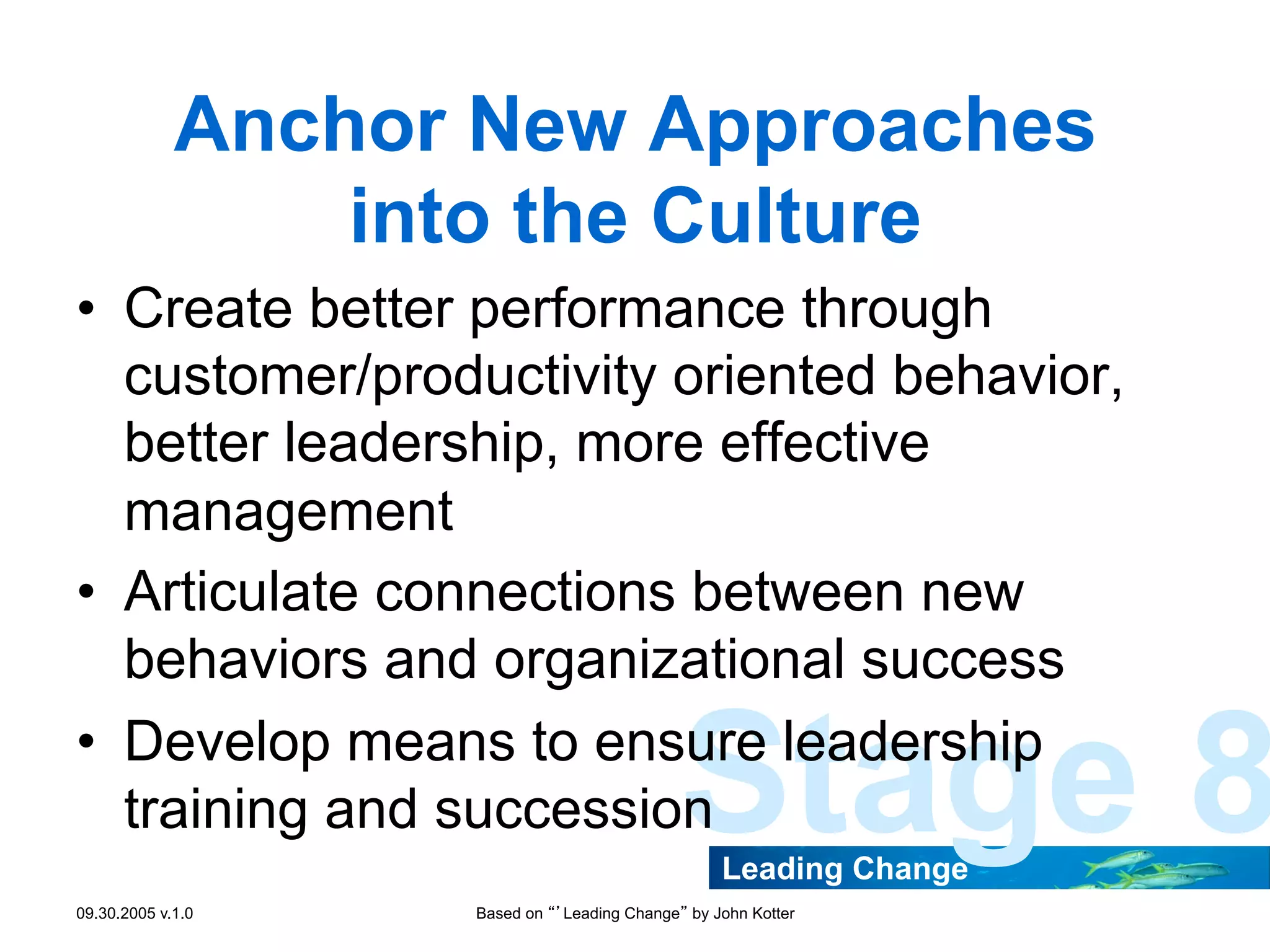 Anchor New Approaches
into the Culture
•  Create better performance through
customer/productivity oriented behavior,
better leadership, more effective
management
•  Articulate connections between new
behaviors and organizational success
•  Develop means to ensure leadership
training and succession

Stage 8
Leading Change

09.30.2005 v.1.0

Based on “’Leading Change” by John Kotter

 