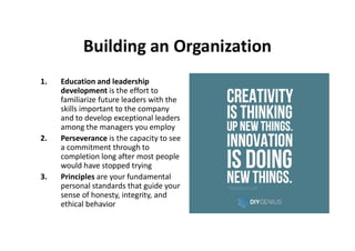 Building an Organization
1. Education and leadership
development is the effort to
familiarize future leaders with the
skills important to the company
and to develop exceptional leaders
among the managers you employamong the managers you employ
2. Perseverance is the capacity to see
a commitment through to
completion long after most people
would have stopped trying
3. Principles are your fundamental
personal standards that guide your
sense of honesty, integrity, and
ethical behavior
 