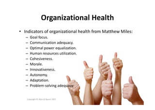 Organizational Health
• Indicators of organizational health from Matthew Miles:
– Goal focus.
– Communication adequacy.
– Optimal power equalization.
– Human resources utilization.
Copyright © Allyn & Bacon 2007
– Human resources utilization.
– Cohesiveness.
– Morale.
– Innovativeness.
– Autonomy.
– Adaptation.
– Problem-solving adequacy.
 