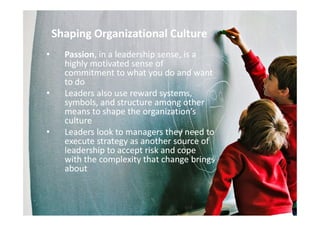 Shaping Organizational CultureShaping Organizational Culture
•• PassionPassion, in a leadership sense, is a, in a leadership sense, is a
highly motivated sense ofhighly motivated sense of
commitment to what you do and wantcommitment to what you do and want
to doto do
•• Leaders also use reward systems,Leaders also use reward systems,
symbols, and structure among othersymbols, and structure among other
means to shape the organization’smeans to shape the organization’smeans to shape the organization’smeans to shape the organization’s
cultureculture
•• Leaders look to managers they need toLeaders look to managers they need to
execute strategy as another source ofexecute strategy as another source of
leadership to accept risk and copeleadership to accept risk and cope
with the complexity that change bringswith the complexity that change brings
aboutabout
 
