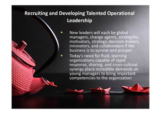 Recruiting and Developing Talented Operational
Leadership
 New leaders will each be global
managers, change agents, strategists,
motivators, strategic decision makers,
innovators, and collaborators if the
business is to survive and prosper
 Today’s need for fluid, learning Today’s need for fluid, learning
organizations capable of rapid
response, sharing, and cross-cultural
synergy place incredible demands on
young managers to bring important
competencies to the organization
 