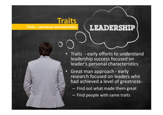 TraitsTraits
• Traits - early efforts to understand
leadership success focused on
Traits = personal characteristicsTraits = personal characteristics
leadership success focused on
leader’s personal characteristics
• Great man approach - early
research focused on leaders who
had achieved a level of greatness
– Find out what made them great
– Find people with same traits
 
